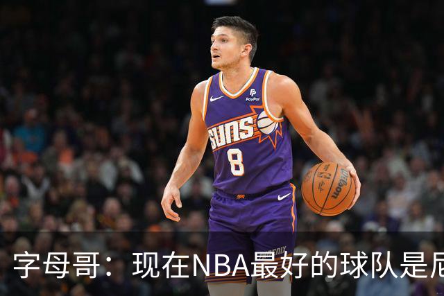 字母哥：现在NBA最好的球队是尼克斯，布伦森是最好的球员之一